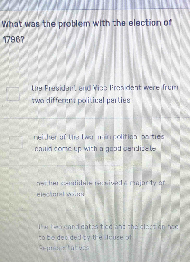 What was the problem with the election of
1796?
the President and Vice President were from
two different political parties
neither of the two main political parties
could come up with a good candidate
neither candidate received a majority of
electoral votes
the two candidates tied and the election had
to be decided by the House of
Representatives