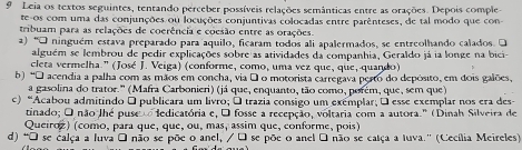 Leia os textos seguintes, tentando perceber possíveis relações semânticas entre as orações. Depois comple 
te-os com uma das conjunções ou locuções conjuntivas colocadas entre parênteses, de tal modo que con 
tribuam para as relações de coerência e coesão entre as orações. 
a) “O ninguém estava preparado para aquilo, ficaram todos ali apalermados, se entreolhando calados. O 
alguém se lembrou de pedir explicações sobre as atividades da companhia, Geraldo já ia longe na bici- 
cleta vermelha." (José J. Veiga) (conforme, como, uma vez que, que, quando) 
b) *O acendia a palha com as mãos em concha, via á o motorista carregava perto do depósito, em dois galões, 
a gasolina do trator.' (Mafra Carbonieri) (já que, enquanto, tão como, porém, que, sem que) 
c) “Acabou admitindo O publicara um livro; É trazia consigo um exemplar; É esse exemplar nos era des- 
tinado; O não Jhé puse ledicatória e, O fosse a recepção, voltaria com a autora." (Dinah Silveira de 
Queíroz) (como, para que, que, ou, mas, assim que, conforme, pois) 
d) "O se calça a luva á não se põe o anel, / É se põe o anel O não se calça a Iuva.' (Cecília Meireles)