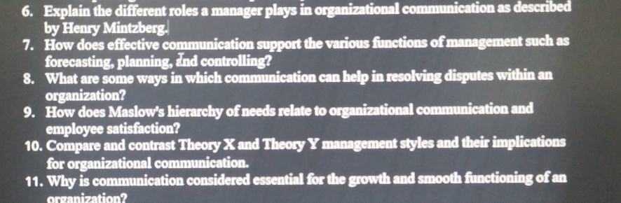 Explain the different roles a manager plays in organizational communication as described 
by Henry Mintzberg. 
7. How does effective communication support the various functions of management such as 
forecasting, planning, and controlling? 
8. What are some ways in which communication can help in resolving disputes within an 
organization? 
9. How does Maslow's hierarchy of needs relate to organizational communication and 
employee satisfaction? 
10. Compare and contrast Theory X and Theory Y management styles and their implications 
for organizational communication. 
11. Why is communication considered essential for the growth and smooth functioning of an 
organization?