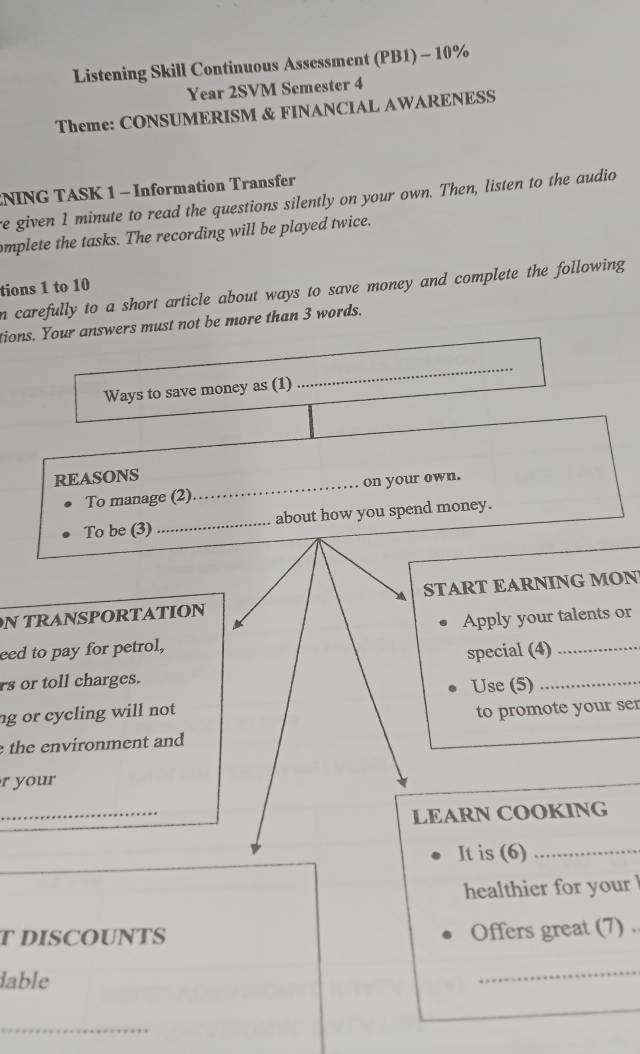 Listening Skill Continuous Assessment (PB1) - 10% 
Year 2SVM Semester 4 
Theme: CONSUMERISM & FINANCIAL AWARENESS 
NING TASK 1 - Information Transfer 
e given 1 minute to read the questions silently on your own. Then, listen to the audio 
mplete the tasks. The recording will be played twice. 
tions 1 to 10 
n carefully to a short article about ways to save money and complete the following 
tions. Your answers must not be more than 3 words. 
Ways to save money as (1) 
REASONS 
To manage (2)_ on your own. 
To be (3) _about how you spend money. 
N TRANSPORTATIONSTART EARNING MON 
eed to pay for petrol,Apply your talents or 
rs or toll charges.special (4)_ 
g or cycling will not Use (5)_ 
the environment and to promote your ser 
r your 
_ 
LEARN COOKING 
It is (6)_ 
healthier for your ! 
T DISCOUNTS 
Offers great (7) . 
dable 
_ 
_