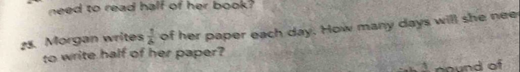need to read half of her book? 
25. Morgan writes  1/6  of her paper each day. How many days will she nee 
to write half of her paper?
4 nound of