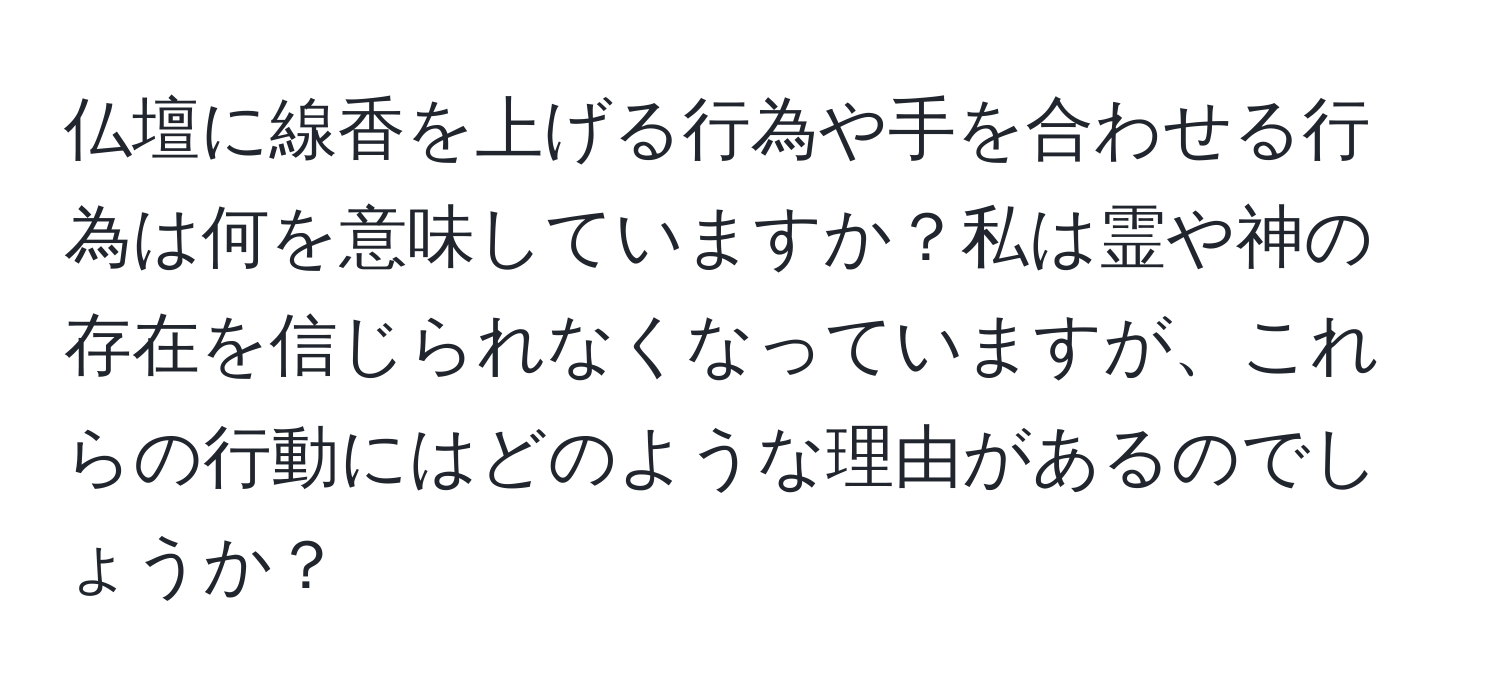 仏壇に線香を上げる行為や手を合わせる行為は何を意味していますか？私は霊や神の存在を信じられなくなっていますが、これらの行動にはどのような理由があるのでしょうか？