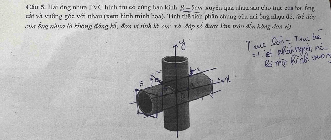 Hai ống nhựa PVC hình trụ có cùng bán kính R=5cm xuyên qua nhau sao cho trục của hai ống 
cắt và vuông góc với nhau (xem hình minh họa). Tính thể tích phần chung của hai ống nhựa đó. (bề dày 
của ống nhựa là không đáng kể; đơn vị tính là cm^3 và đáp số được làm tròn đến hàng đơn vị)