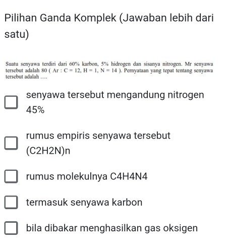 Pilihan Ganda Komplek (Jawaban lebih dari
satu)
Suatu senyawa terdiri dari 60% karbon, 5% hidrogen dan sisanya nitrogen. Mr senyawa
tersebut adalah 80(Ar:C=12, H=1,N=14). Pernyataan yang tepat tentang senyawa
tersebut adalah …
senyawa tersebut mengandung nitrogen
45%
rumus empiris senyawa tersebut
(C2H2N)n
rumus molekulnya C4H4N4
termasuk senyawa karbon
bila dibakar menghasilkan gas oksigen