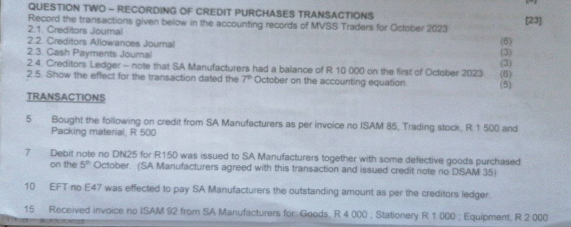 QUESTION TWO - RECORDING OF CREDIT PURCHASES TRANSACTIONS 
[23] 
Record the transactions given below in the accounting records of MVSS Traders for October 2023 
2.1. Creditors Journal 
2.2. Creditors Allowances Journal (6) 
2.3. Cash Payments Journal (3) 
(3) 
2.4. Creditors Ledger - note that SA Manufacturers had a balance of R 10 000 on the first of October 2023 (6) 
2.5. Show the effect for the transaction dated the 7^(th) October on the accounting equation. 
(5) 
TRANSACTIONS 
5 Bought the following on credit from SA Manufacturers as per invoice no ISAM 85, Trading stock, R 1 500 and 
Packing material, R 500
7 Debit note no DN25 for R150 was issued to SA Manufacturers together with some defective goods purchased 
on the 5^(th) October. (SA Manufacturers agreed with this transaction and issued credit note no DSAM 35) 
10 EFT no E47 was effected to pay SA Manufacturers the outstanding amount as per the creditors ledger. 
15 Received invoice no ISAM 92 from SA Manufacturers for. Goods, R 4 000; Stationery R 1 000; Equipment, R 2 000