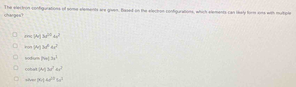 The electron configurations of some elements are given. Based on the electron configurations, which elements can likely form ions with multiple
charges?
zinc[Ar]3d^(10)4s^2
iron[Ar]3d^54s^2
sod:um [Ne]3s^1
cobalt [Ar]3d^74s^2
silver (Kr)4d^(10)5s^1