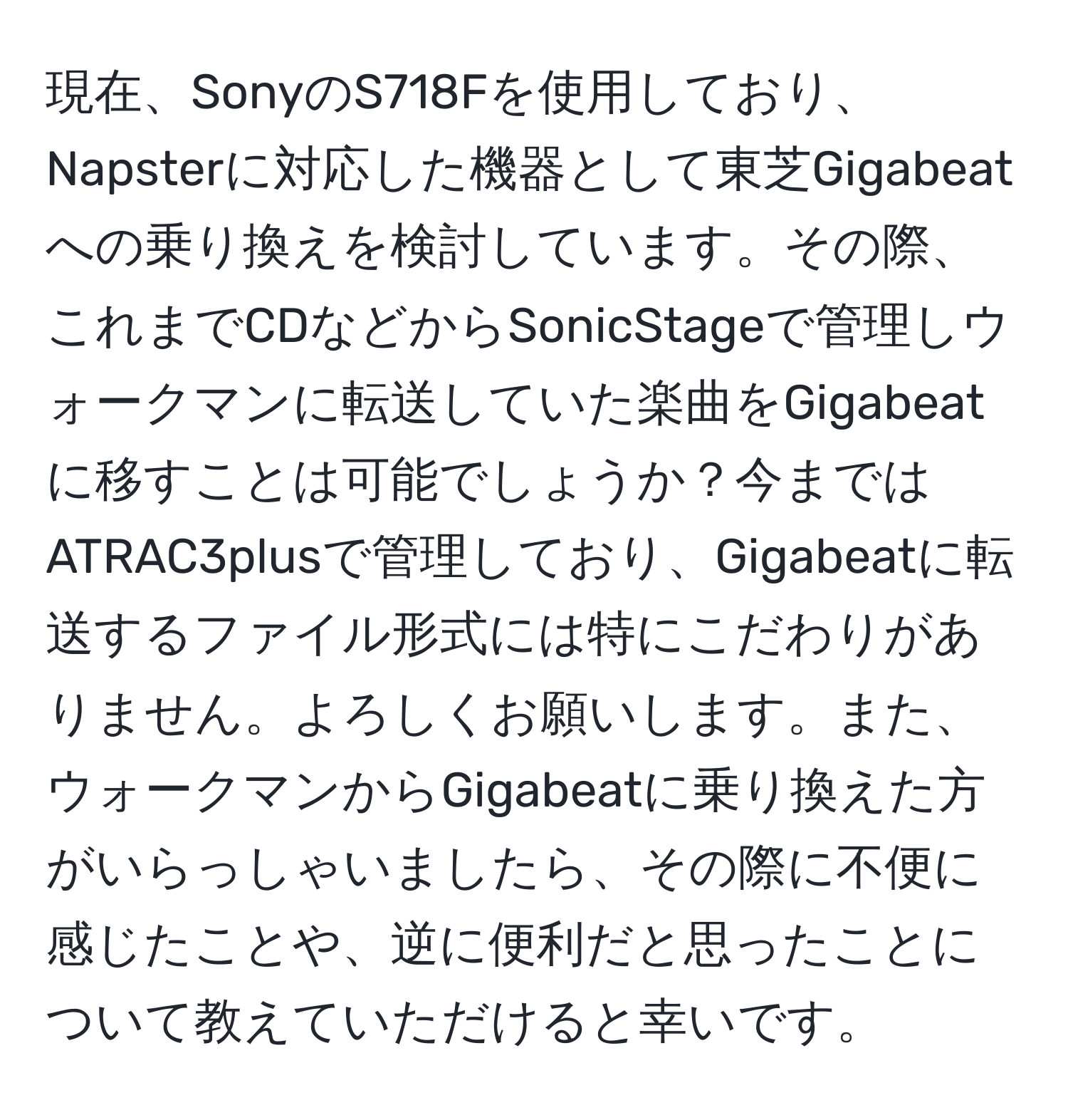 現在、SonyのS718Fを使用しており、Napsterに対応した機器として東芝Gigabeatへの乗り換えを検討しています。その際、これまでCDなどからSonicStageで管理しウォークマンに転送していた楽曲をGigabeatに移すことは可能でしょうか？今まではATRAC3plusで管理しており、Gigabeatに転送するファイル形式には特にこだわりがありません。よろしくお願いします。また、ウォークマンからGigabeatに乗り換えた方がいらっしゃいましたら、その際に不便に感じたことや、逆に便利だと思ったことについて教えていただけると幸いです。