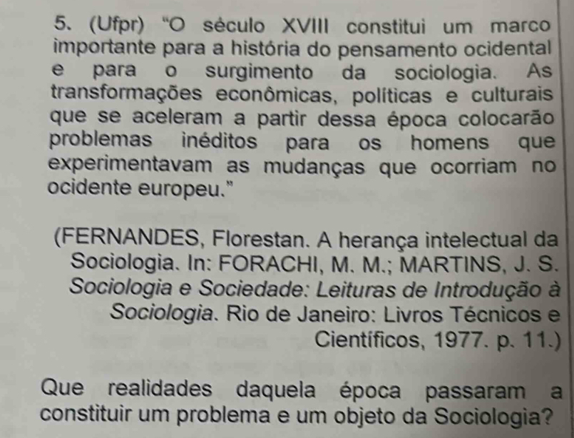 (Ufpr)“O século XVIII constitui um marco 
importante para a história do pensamento ocidental 
e para o surgimento da sociologia. As 
transformações econômicas, políticas e culturais 
que se aceleram a partir dessa época colocarão 
problemas inéditos para os homens que 
experimentavam as mudanças que ocorriam no 
ocidente europeu." 
(FERNANDES, Florestan. A herança intelectual da 
Sociologia. In: FORACHI, M. M.; MARTINS, J. S. 
Sociologia e Sociedade: Leituras de Introdução à 
Sociologia. Rio de Janeiro: Livros Técnicos e 
Científicos, 1977. p. 11.) 
Que realidades daquela época passaram a 
constituir um problema e um objeto da Sociologia?