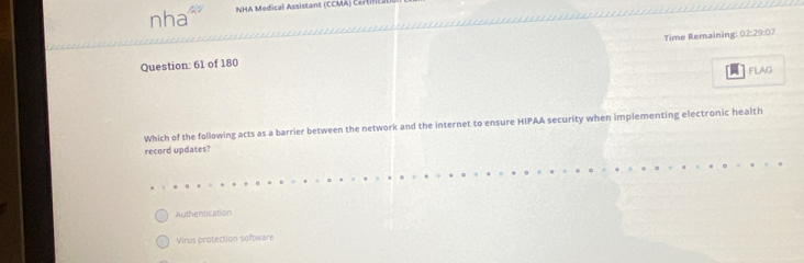 nha a NHA Medical Assistant (CCMA) Certil)
Question: 61 of 180 Time Remaining: 02:29:07
FLAG
Which of the following acts as a barrier between the network and the internet to ensure HIPAA security when implementing electronic health
record updates?
Authentication
Virus protection software