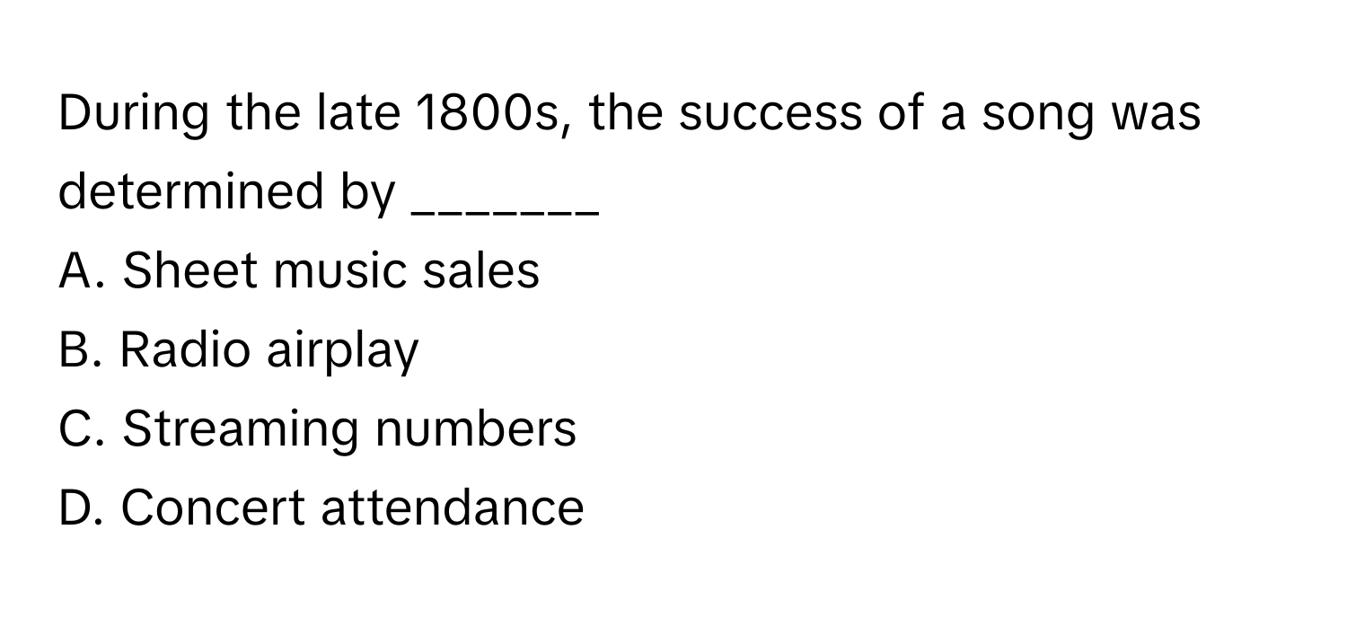 During the late 1800s, the success of a song was determined by _______

A. Sheet music sales
B. Radio airplay
C. Streaming numbers
D. Concert attendance