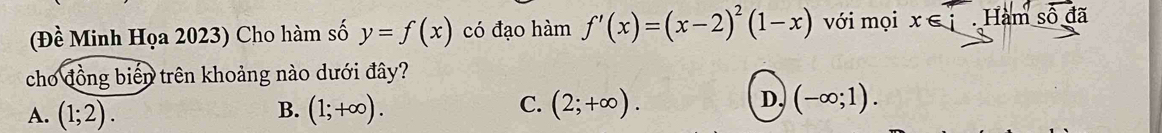 (Đề Minh Họa 2023) Cho hàm số y=f(x) có đạo hàm f'(x)=(x-2)^2(1-x) với mọi x∈ i Hàm số đã
cho đồng biến trên khoảng nào dưới đây?
B.
A. (1;2). (1;+∈fty ).
C. (2;+∈fty ). (-∈fty ;1). 
D.