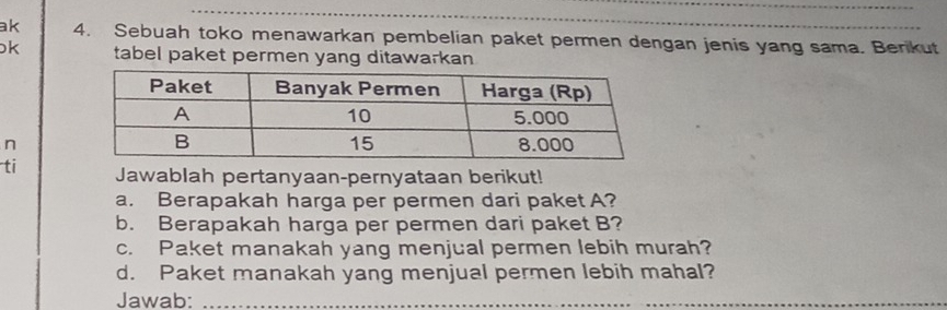 ak 4. Sebuah toko menawarkan pembelian paket permen dengan jenis yang sama. Benkut 
k tabel paket permen yang ditawarkan 
n 
ti Jawablah pertanyaan-pernyataan berikut! 
a. Berapakah harga per permen dari paket A? 
b. Berapakah harga per permen dari paket B? 
c. Paket manakah yang menjual permen lebih murah? 
d. Paket manakah yang menjual permen lebih mahal? 
Jawab:_