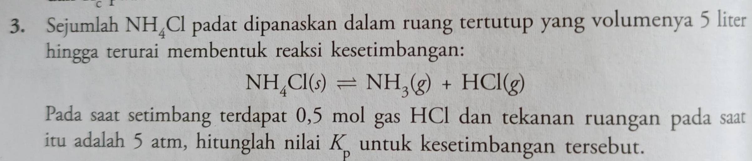 Sejumlah NH_4C l padat dipanaskan dalam ruang tertutup yang volumenya 5 liter
hingga terurai membentuk reaksi kesetimbangan:
NH_4Cl(s)leftharpoons NH_3(g)+HCl(g)
Pada saat setimbang terdapat 0,5 mol gas HCl dan tekanan ruangan pada saat 
itu adalah 5 atm, hitunglah nilai K untuk kesetimbangan tersebut.