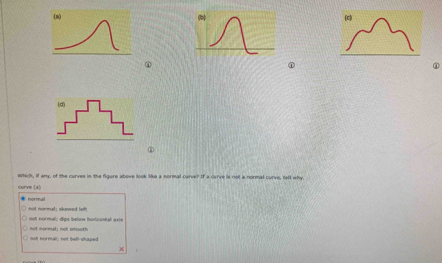 (a) (c)
①
①
Which, if any, of the curves in the figure above look like a normal curve? If a curve is not a normal curve, tell why
curve (a)
normal
not normal: skewed left
not normal; dips below horizontal axis
not normal; not smooth
not normal; not bell-shaped