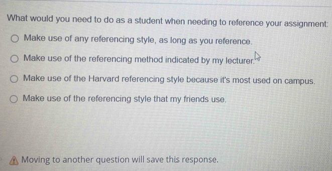 What would you need to do as a student when needing to reference your assignment:
Make use of any referencing style, as long as you reference.
Make use of the referencing method indicated by my lecturer.
Make use of the Harvard referencing style because it's most used on campus.
Make use of the referencing style that my friends use.
n Moving to another question will save this response.