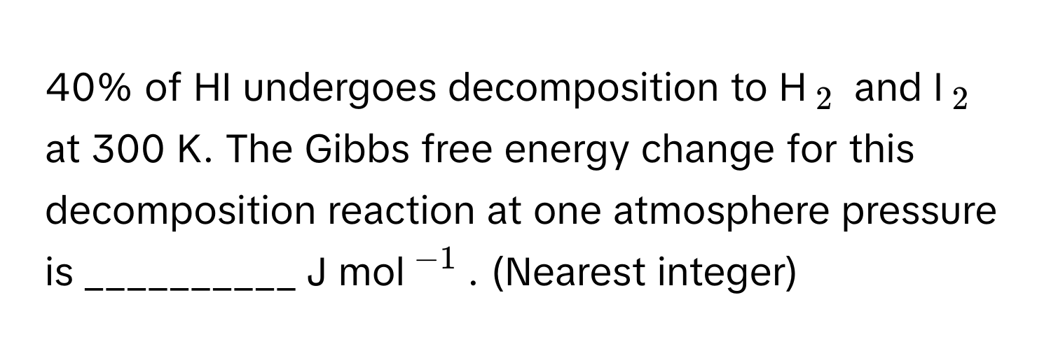 40% of HI undergoes decomposition to H$_2$ and I$_2$ at 300 K. The Gibbs free energy change for this decomposition reaction at one atmosphere pressure is __________ J mol$^-1$. (Nearest integer)