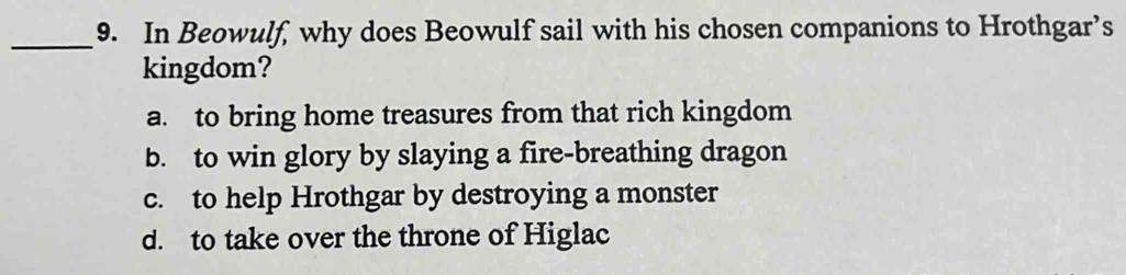 In Beowulf, why does Beowulf sail with his chosen companions to Hrothgar’s
kingdom?
a. to bring home treasures from that rich kingdom
b. to win glory by slaying a fire-breathing dragon
c. to help Hrothgar by destroying a monster
d. to take over the throne of Higlac