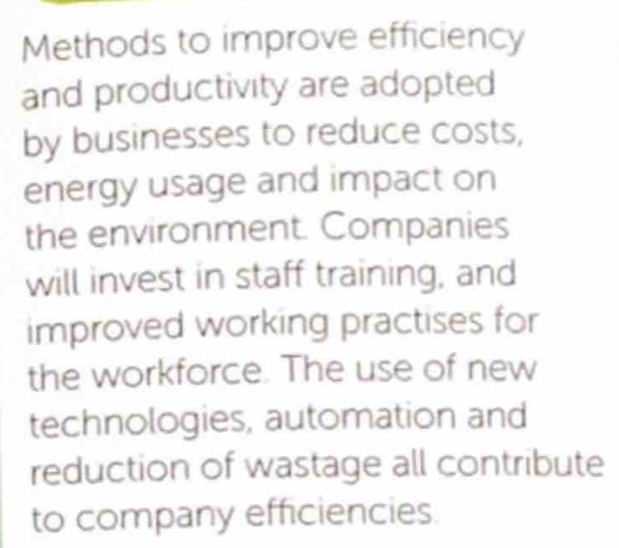 Methods to improve efficiency 
and productivity are adopted 
by businesses to reduce costs, 
energy usage and impact on 
the environment. Companies 
will invest in staff training, and 
improved working practises for 
the workforce. The use of new 
technologies, automation and 
reduction of wastage all contribute 
to company efficiencies.