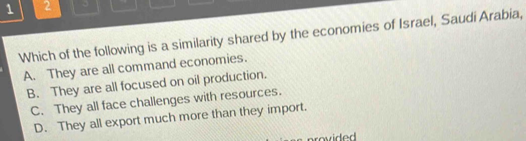 1 2

Which of the following is a similarity shared by the economies of Israel, Saudi Arabia,
A. They are all command economies.
B. They are all focused on oil production.
C. They all face challenges with resources.
D. They all export much more than they import.
provided