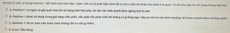 KH nữ, 27 tuổi, sử dụng Postinor 1 để tránh thai cách đây 1 tuần, tình cờ chị phát hiện mình đã có thai 2 tuần khi khám sức khỏe ở cơ quan. Tư vấn phù hợp cho KH trong trường hợp này?
A. Postinor 1 có nguy cơ gãy quái thai khi sử dụng trên thai phụ, KH cần căn nhắc quyết định ngừng thai kì sớm
B. Postinor 1 được sử dụng trong giai đoạn tiền phối, nếu phối vẫn phát triển thì không có gì đáng ngại, tiếp tục thai kì như bình thường, tái khám chuyên khoa thường xuyên
C. Postinor 1 rất an toàn nên hoàn toàn không cần tư vấn gì thêm.
D. B và C đều đúng