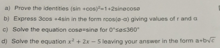 Prove the identities (sin +cos )^2=1+2sin θ cos θ
b) Express 3cos +4sin in the form rcos (sigma -alpha ) giving values of r and α
c) Solve the equation cosø=sinø for 0°≤ alpha ≤ 360°
d) Solve the equation x^2+2x-5 leaving your answer in the form a+bsqrt(c)