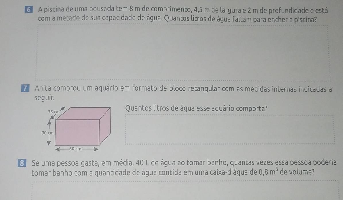 A piscina de uma pousada tem 8 m de comprimento, 4,5 m de largura e 2 m de profundidade e está 
com a metade de sua capacidade de água. Quantos litros de água faltam para encher a piscina? 
7 Anita comprou um aquário em formato de bloco retangular com as medidas internas indicadas a 
seguir. 
Quantos litros de água esse aquário comporta? 
3 Se uma pessoa gasta, em média, 40 L de água ao tomar banho, quantas vezes essa pessoa poderia 
tomar banho com a quantidade de água contida em uma caixa-d'água de 0, 8m^3 de volume?