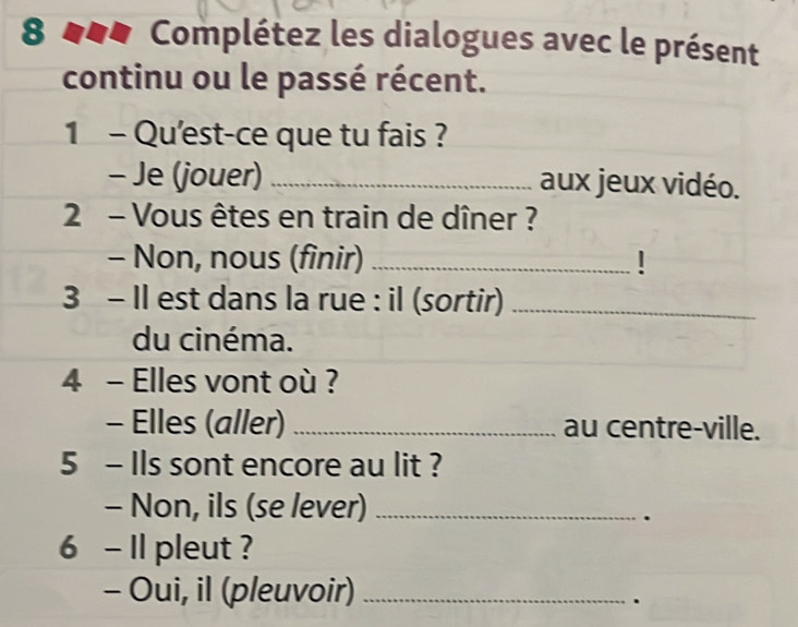 8 ### Complétez les dialogues avec le présent 
continu ou le passé récent. 
1 - Qu'est-ce que tu fais ? 
- Je (jouer) _aux jeux vidéo. 
2 - Vous êtes en train de dîner ? 
- Non, nous (finir) _! 
3 - Il est dans la rue : il (sortir)_ 
du cinéma. 
4 - Elles vont où ? 
- Elles (aller)_ au centre-ville. 
5 - Ils sont encore au lit ? 
- Non, ils (se lever)_ 
. 
6 - Il pleut ? 
- Oui, il (pleuvoir)_ 
.