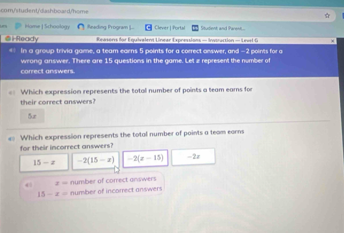 com/student/dashboard/home
ses Home | Schoology Reading Program |... Clever | Portal Student and Parent...
l Ready Reasons for Equivalent Linear Expressions — Instruction — Level G
In a group trivia game, a team earns 5 points for a correct answer, and — 2 points for a
wrong answer. There are 15 questions in the game. Let x represent the number of
correct answers.
Which expression represents the total number of points a team earns for
their correct answers?
5∞
€ Which expression represents the total number of points a team earns
for their incorrect answers?
15-x -2(15-x) -2(x-15) -2x
4ú x= number of correct answers
15-x= number of incorrect answers