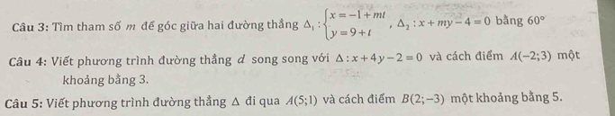 Tìm tham số m đế góc giữa hai đường thẳng △ _1:beginarrayl x=-1+mt y=9+tendarray.  ,△ _2:x+my-4=0 3x+1 ng 60°
Câu 4: Viết phương trình đường thẳng ơ song song với △ :x+4y-2=0 và cách điểm A(-2;3)m ột 
khoảng bằng 3. 
Câu 5: Viết phương trình đường thẳng △ di qua A(5;1) và cách điểm B(2;-3) một khoảng bằng 5.