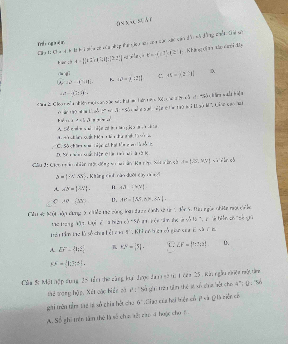 Ôn xác suát
Câu 1: Cho A, B là hai biển cổ của phép thử gieo hai con xúc xắc cân đổi và đồng chất. Giá sử
Trắc nghiệm
biến cố A= (1;2);(2;1);(2;3) và biển cố B= (1;3);(2;1). Khẳng định nào dưới đây
dúng?
a AB= (2:1) . B. AB= (1;2) . C. AB= (2:2) . D.
AB= (2;3) .
Câu 2: Gieo ngẫu nhiên một con xúc xắc hai lằn liên tiếp. Xét các biến cố A : “Số chấm xuất hiện
ở lần thứ nhất là số lè'' và B: ''Số chẩm xuất hiện ở lần thứ hai là số lẻ”. Giao của hai
biển cố A và B là biển cổ
A. Số chẩm xuất hiện cả hai lần gieo là số chẵn.
B. Số chấm xuất hiện ở lần thứ nhất là số lẻ.
C: Số chấm xuất hiện cả hai lần gieo là số lẻ.
D. Số chấm xuất hiện ở lần thứ hai là số lẻ.
Câu 3: Gieo ngẫu nhiên một đồng xu hai lần liên tiếp. Xét biến cố A= SS,NN và biến cố
B= SN,SS. Khẳng định nào dưới dây dúng?
A. AB= SN . B. AB= NN .
C. AB= SS . D. AB= SS,NN,SN .
Câu 4: Một hộp dựng 5 chiếc thẻ cùng loại được dánh số từ 1 đến 5. Rút ngẫu nhiên một chiếc
the trong hộp. Gọi Æ là biến cố 'Số ghi trên tắm thẻ là số lê '; F là biến cố 'Số ghi
trên tấm thẻ là số chia hết cho 5 '. Khi đó biển cố giao của E và F là
A. EF= 1;5 . B. EF= 5 . C. EF= 1;3;5 . D.
EF= 1;3;5 .
Câu 5: Một hộp dựng 25 tấm thẻ cùng loại dược dánh số từ 1 đến 25 . Rút ngẫu nhiên một tầm
thẻ trong hộp. Xét các biến cố P : ''Số ghi trên tầm thê là số chia hết cho 4 + '; Q : 'Số
ghi trên tấm thẻ là số chia hết cho 6''.Giao của hai biến cố P và Q là biển cổ
A. Số ghi trên tấm thê là số chia hết cho 4 hoặc cho 6 .