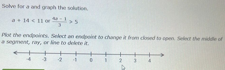 Solve for a and graph the solution.
a+14<11</tex> or  (4a-1)/3 >5
Plot the endpoints. Select an endpoint to change it from closed to open. Select the middle of 
a segment, ray, or line to delete it.