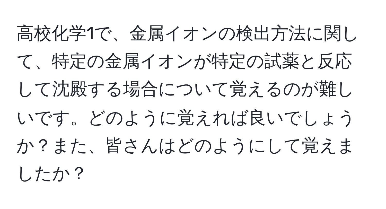 高校化学1で、金属イオンの検出方法に関して、特定の金属イオンが特定の試薬と反応して沈殿する場合について覚えるのが難しいです。どのように覚えれば良いでしょうか？また、皆さんはどのようにして覚えましたか？