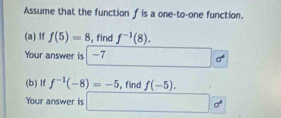 Assume that the function f is a one-to-one function. 
(a) If f(5)=8 , find f^(-1)(8). 
Your answer is | -7 □ 
□  1=
(b) If f^(-1)(-8)=-5 ,find f(-5). 
Your answer is □