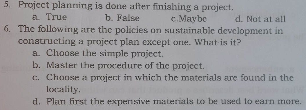 Project planning is done after finishing a project.
a. True b. False c.Maybe d. Not at all
6. The following are the policies on sustainable development in
constructing a project plan except one. What is it?
a. Choose the simple project.
b. Master the procedure of the project.
c. Choose a project in which the materials are found in the
locality.
d. Plan first the expensive materials to be used to earn more.