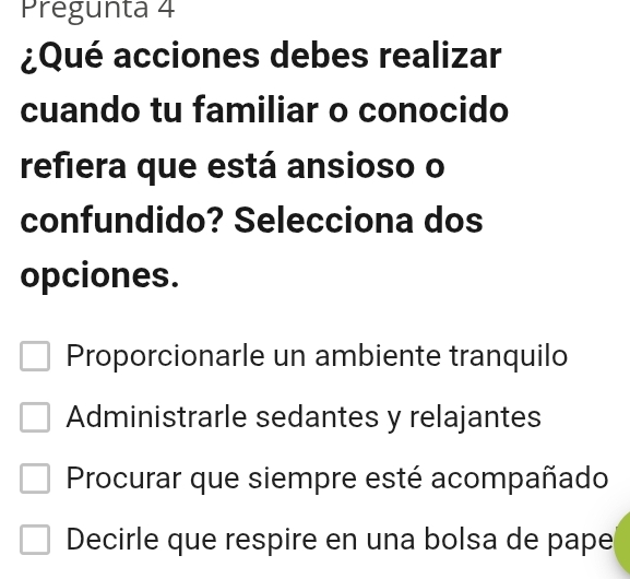 Pregunta 4
¿Qué acciones debes realizar
cuando tu familiar o conocido
refiera que está ansioso o
confundido? Selecciona dos
opciones.
Proporcionarle un ambiente tranquilo
Administrarle sedantes y relajantes
Procurar que siempre esté acompañado
Decirle que respire en una bolsa de pape