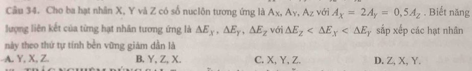 Cho ba hạt nhân X, Y và Z có số nuclôn tương ứng là Ax, Ay, Az với A_X=2A_Y=0,5A_Z. Biết năng
lượng liên kết của từng hạt nhân tương ứng là △ E_x, △ E_y, △ E_z với △ E_Z sắp xếp các hạt nhân
này theo thứ tự tính bền vững giám dần là
A. Y, X, Z. B. Y, Z, X. C. X, Y, Z. D. Z, X, Y.