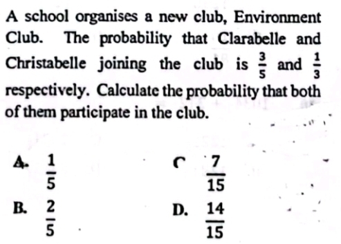 A school organises a new club, Environment
Club. The probability that Clarabelle and
Christabelle joining the club is  3/5  and  1/3 
respectively. Calculate the probability that both
of them participate in the club.
r  7/15 
A.  1/5   14/15 
B.  2/5 
D.