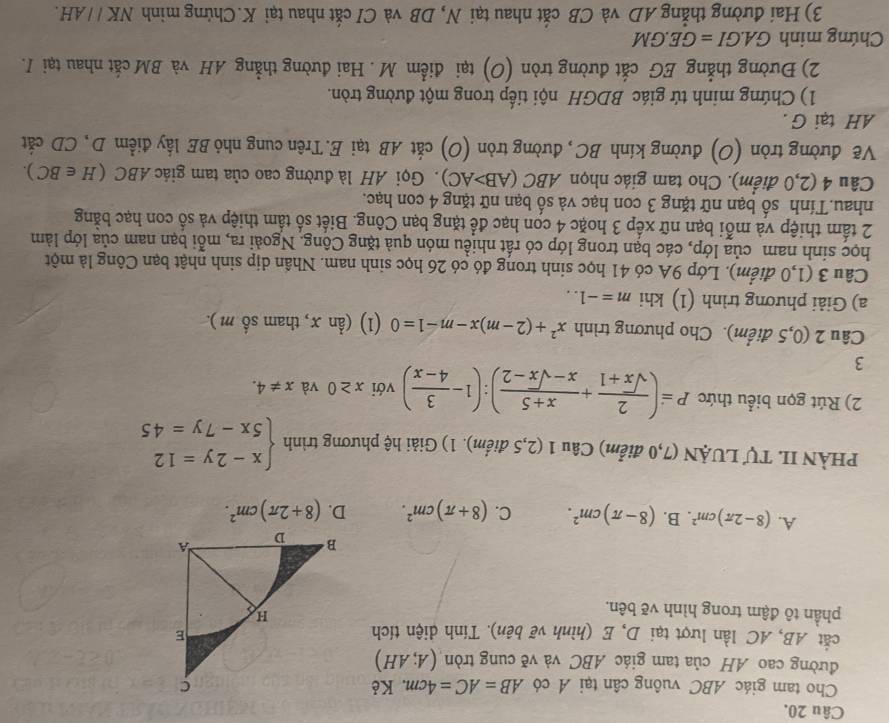 Cho tam giác ABC vuông cân tại A có AB=AC=4cm. Kẻ
đường cao AH của tam giác ABC và về cung tròn (A;AH)
cắt AB, AC lần lượt tại D, E (hình vẽ bên). Tính diện tích
phần tô đậm trong hình vẽ bên.
A. (8-2π )cm^2. B. (8-π )cm^2. C. (8+π )cm^2. D. (8+2π )cm^2.
PHÀN II. Tự LUẠN (7,0 điểm) Câu 1 (2,5 điểm). 1) Giải hệ phương trình beginarrayl x-2y=12 5x-7y=45endarray.
2) Rút gọn biểu thức P=( 2/sqrt(x)+1 + (x+5)/x-sqrt(x)-2 ):(1- 3/4-x ) với x≥ 0 và x!= 4.
3
Câu 2 (0,5 điểm). Cho phương trình x^2+(2-m)x-m-1=0 (1) (hat anx , tham số m ).
a) Giải phương trình (1) khi m=-1..
Câu 3 (1,0 điểm). Lớp 9A có 41 học sinh trong đó có 26 học sinh nam. Nhần dịp sinh nhật bạn Công là một
học sinh nam của lớp, các bạn trong lớp có rất nhiều món quả tặng Cộng. Ngoài ra, mỗi bạn nam của lớp làm
2 tấm thiệp và mỗi bạn nữ xếp 3 hoặc 4 con hạc để tặng bạn Công. Biết số tầm thiệp và số con hạc bằng
nhau.Tính số bạn nữ tặng 3 con hạc và số bạn nữ tặng 4 con hạc.
Câu 4 (2,0 điểm). Cho tam giác nhọn A. BC(AB>AC). Gọi AH là đường cao của tam giác ABC (H∈ BC).
Vẽ đường tròn (O) đường kính BC, đường tròn (O) cắt AB tại E.Trên cung nhỏ BE lấy điểm D, CD cắt
AH tại G.
1) Chứng minh tứ giác BDGH nội tiếp trong một đường tròn.
2) Đường thẳng EG cắt đường tròn (O) tại điểm M . Hai đường thẳng AH và BM cắt nhau tại I.
Chứng minh GA.GI=GE.GM
3) Hai đường thẳng AD và CB cắt nhau tại N, DB và CI cắt nhau tại K.Chứng minh NKparallel AH.