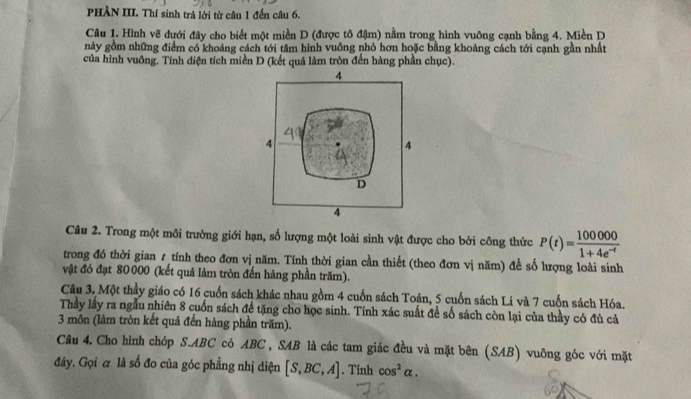 PHÀN III. Thí sinh trả lời từ câu 1 đến câu 6.
Câu 1. Hình vẽ dưới đây cho biết một miền D (được tô đậm) nằm trong hình vuông cạnh bằng 4. Miền D
này gồm những điểm có khoảng cách tới tâm hình vuỡng nhỏ hơn hoặc bằng khoảng cách tới cạnh gần nhất
của hình vuông. Tính diện tích miền D (kết quả làm tròn đến hàng phần chục).
4
4
4
D
4
Câu 2. Trong một môi trường giới hạn, số lượng một loài sinh vật được cho bởi công thức P(t)= 100000/1+4e^(-t) 
trong đó thời gian 1 tính theo đơn vị năm. Tính thời gian cần thiết (theo đơn vị năm) đề số lượng loài sinh
vật đó đạt 80 000 (kết quả làm tròn đến hàng phần trăm).
Câu 3. Một thầy giáo có 16 cuốn sách khác nhau gồm 4 cuốn sách Toán, 5 cuốn sách Lí và 7 cuốn sách Hóa.
Thầy lấy ra ngẫu nhiên 8 cuốn sách để tặng cho học sinh. Tính xác suất đề số sách còn lại của thầy có đù cả
3 môn (làm tròn kết quả đến hàng phần trăm).
Cầu 4. Cho hình chóp S. ABC có ABC , SAB là các tam giác đều và mặt bên (SAB) vuông góc với mặt
đáy. Gọi α là số đo của góc phẳng nhị diện [S,BC,A]. Tinh cos^2alpha.