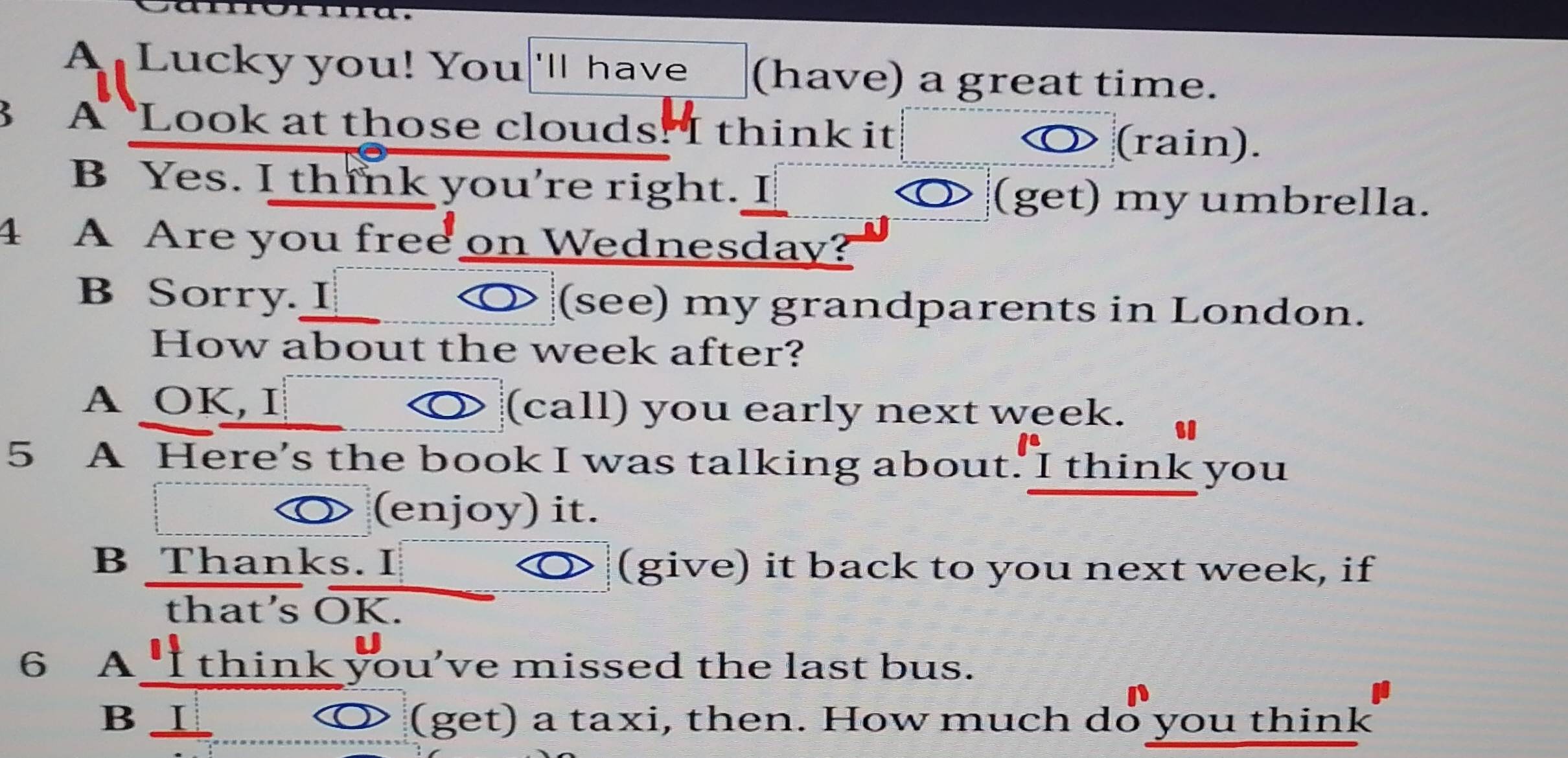 A Lucky you! You 'll hav (have) a great time. 
3 A Look at those clouds! I think it 
(rain). 
B Yes. I think you're right. I (get) my umbrella. 
4 A Are you free on Wednesday? 
B Sorry _ (see) my grandparents in London. 
How about the week after? 
A OK, I (call) you early next week. 
5 A Here's the book I was talking about. I think you 
D (enjoy) it. 
B Thanks. I (give) it back to you next week, if 
that’s OK. 
6 A I think you've missed the last bus. 
B ⊥ (get) a taxi, then. How much do you think