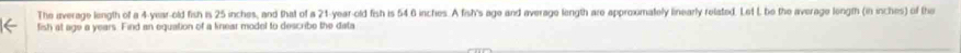The iverage length of a 4-year-old fish is 25 inches, and that of a 21-year-old fish is 54 6 inches. A fish's age and average length are approxmately linearly related. Let I be the average longth (in inches) of the 
fish at age a years. Find an equation of a kieiar model to describe the data