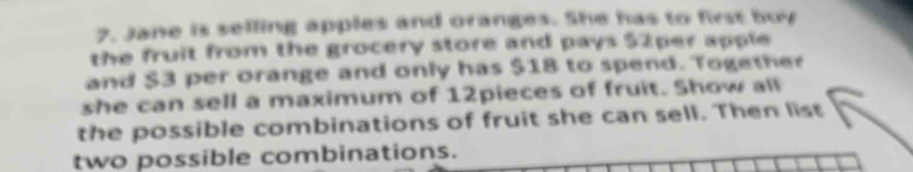 Jane is selling apples and oranges. She has to first bur 
the fruit from the grocery store and pays 52per apple 
and $3 per orange and only has $18 to spend. Together 
she can sell a maximum of 12pieces of fruit. Show all 
the possible combinations of fruit she can sell. Then list 
two possible combinations.