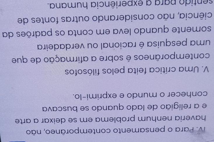 V. Para o pensamento contemporâneo, não
haveria nenhum problema em se deixar a arte
e a religião de lado quando se buscava
conhecer o mundo e exprimi-lo.
V. Uma crítica feita pelos filósofos
contemporâneos é sobre a afirmação de que
uma pesquisa é racional ou verdadeira
somente quando leva em conta os padrões da
ciência, não considerando outras fontes de
sentido para a experiência humana.