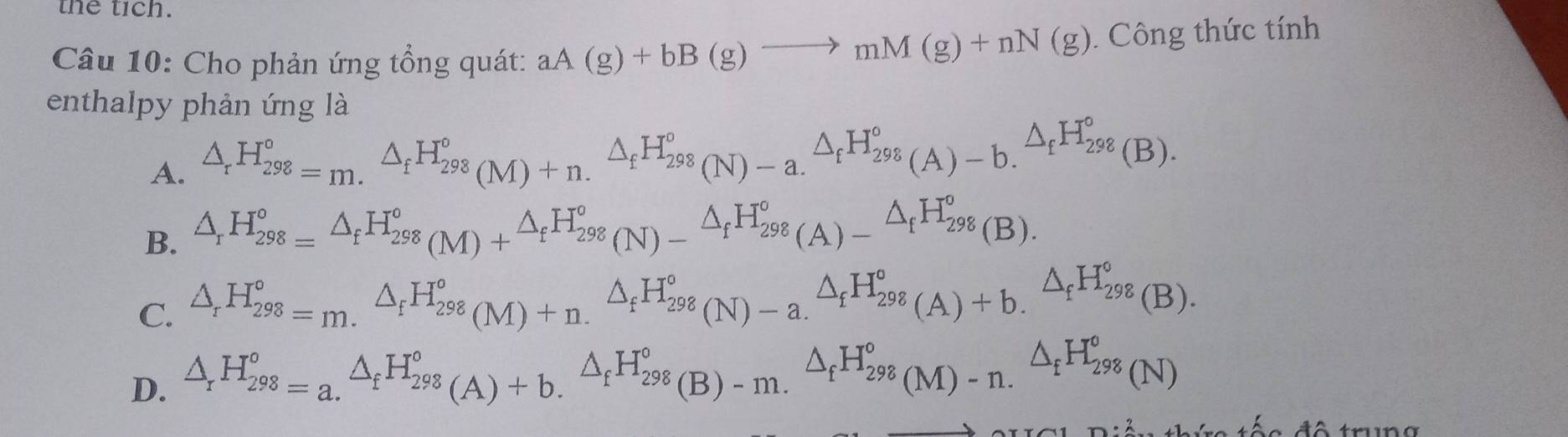 the tích.
Câu 10: Cho phản ứng tổng quát: aA(g)+bB(g)to mM(g)+nN(g). Công thức tính
enthalpy phản ứng là
A. △ _rH_(298)^o=m.^△ _fH_(298)^o(M)+n.^△ _fH_(298)^o(N)-a.^△ _fH_(298)^o(A)-b.^△ _fH_(298)^o(B).
B. △ _rH_(298)°=△ _fH_(298)°(M)+^△ _fH_(298)°(N)-^△ _fH_(298)°(A)-^△ _fH_(298)°(B).
C. △ _rH_(298)°=m.^△ _fH_(298)°(M)+n.^△ _fH_(298)°(N)-a.^△ _fH_(298)°(A)+b.^△ _fH_(298)°(B).
D. △ _rH_(298)^o=a.^△ _fH_(298)°(A)+b.^△ _fH_(298)^o(B)-m.^△ _fH_(298)^o(M)-n.^△ _fH_(298)^o(N)
re tếc đô trung