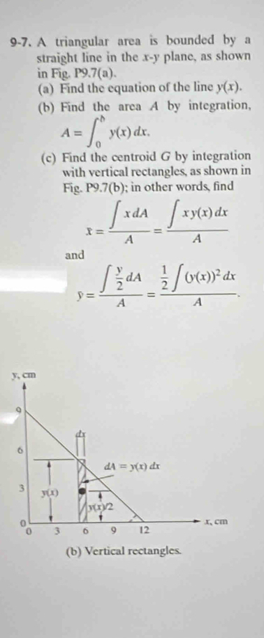 9-7. A triangular area is bounded by a 
straight line in the x - y plane, as shown 
in Fig. P9.7(a). 
(a) Find the equation of the line y(x). 
(b) Find the area A by integration,
A=∈t _0^(by(x)dx. 
(c) Find the centroid G by integration 
with vertical rectangles, as shown in 
Fig. P9.7(b); in other words, find
x=frac ∈t xdA)A= ∈t xy(x)dx/A 
and
y=frac ∈t  y/2 dAA=frac  1/2 ∈t (y(x))^2dxA.
y, cm
Q 
6
dA=y(x)dx
3 y(x)
y2
3 6 9 12 x、cm
(b) Vertical rectangles.