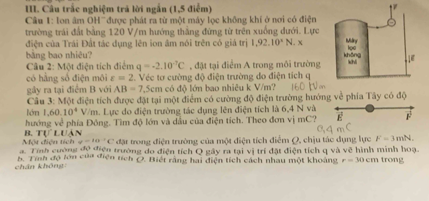 Câu trắc nghiệm trả lời ngắn (1,5 điểm) 
Cầâu 1: lon âm OHữđược phát ra từ một máy lọc không khí ở nơi có điện 
trường trái đất bằng 120 V/m hướng thẳng đứng từ trên xuống dưới. Lực 
điện của Trái Đất tác dụng lên ion âm nói trên có giá trị 1,92.10^xN.x
bằng bao nhiêu? 
Câu 2: Một điện tích điểm q=-2.10^(-7)C , đặt tại điểm A trong môi trường 
có hằng số điện môi varepsilon =2. Véc tơ cường độ điện trường do điện tích q 
gầy ra tại điểm B với AB=7,5cm có độ lớn bao nhiêu k V/m? 
Câu 3: Một điện tích được đặt tại một điểm có cường độ điện trường hướng về phía Tây có độ 
lớn 1,60.10^4V/m. Lực do điện trường tác dụng lên điện tích là 6,4 N và 
hướng về phía Đông. Tìm độ lớn và dầu của điện tích. Theo đơn vị mC? E 
F 
B. TULUAN 
Một điện tích q=10^(-7)C đặt trong điện trường của một điện tích điểm Q, chịu tác dụng lực F=3mN. 
a. Tính cường độ điện trường do điện tích Q gây ra tại vị trí đặt điện tích q và vẽ hình minh hoạ. 
B. Tính độ lớn của điện tích Q. Biết rằng hai điện tích cách nhau một khoảng r=30cm trong 
chân không: