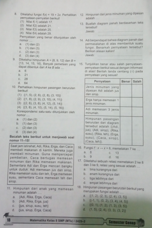 Diketahui fungsi f(x)=19+2x. Perhatikan 12. Himpunan dari jenis minuman yang dipesan
pernyataan-pernyatan berikut! adalah
(1) Nilai f(-1) adalah 17. 13. Buatlah diagram panah berdasarkan teks
(2) Nilaí f(2) adalah 21.
(3) Nilai f(3) adalah 25. tersebut!
_
(4) Nilai f(4) adalah 29. Jawab:_
Pernyataan yang benar ditunjukkan oleh
nomor - - . ,
14. Adi berpendapat bahwa diagram panah dari
a. (1) dan (2) permasalahan di atas membentuk suatu
b. (1) dan (3) fungsi. Benarkah pernyataan tersebut?
c. (2) dan (3) Berikan alasan kalian!
d. (3) dan (4) Jawab:_
9. Diketahui himpunan A= 8,9,12 dan B= _
 13,14,15,16 , Banyak pemetaan yan 15. Tunjukkan benar atau salah pernyataan-
dapat dibentuk dari A ke B ada ....
a. 6 pernyataan berikut sesuai dengan informasi
di atas! Berilah tanda centang (√) pada
b. 21
c. 28
d. 64 
10. Perhatikan himpunan pasangan berurutan 
berikut!
(1)  (1,5),(2,6),(2,8),(3,10)
(2)  (1,8),(2,9),(3,10),(4,11)
(3)  (2,6),(3,8),(4,12),(5,14)
(4)  (3,8),(4,10),(5,14),(5,16)
Korespondensi satu-satu ditunjukkan oleh 
nomor ....
a. (1) dan (2)
b. (1) dan (3)
c. (2) dan (3)
d. (3) dan (4) 
Bacalah teks berikut untuk menjawab soal 
nomor 11-15! 
Saat jam istirahat, Adi, Rika, Erga, dan Caca 16 , memetakan 7 ke ....
membeli makanan di kantin. Mereka juga
membeli minuman. Guna mempercepat a. 8 c. 13
pembelian, Caca bertugas memesan b. 9 d. 16
minuman dan Rika memesan makanan. 17. Diketahui sebuah relasi memetakan 2 ke 8
Sementara Adi dan Erga mencari bangku dan 3 ke 9, relasi yang sesuai adalah ....
untuk duduk. Adi memesan jus dan sirop, a. lima kurangnya dari
Rika memesan susu dan teh, Erga memesan b. enam kurangnya dari
susu, sementara Caca memesan teh dan c. tiga lebihnya dari
sirop. d. empat lebihnya dari
11. Himpunan dari anak yang memesan 18. Himpunan pasangan berurutan berikut yang
minuman adalah ....
merupakan fungsi adalah ....
a. Adi, Rika, Erga, Caca
a.  (1,2),(2,3),(2,4),(3,5)
b. Adi, Rika, Erga, jus
b.  (-1,1),(0,2),(3,4),(4,5)
c. jus, sirup, susu, teh
C.  (0,1),(1,2),(1,3),(3,5)
d.
d. jus, sirup, Erga, Caca  1,5),(2,4),(3,3),(3,2)
18 Matematika Kelas 8 SMP (MTs) / 2425-2 Semester Genap