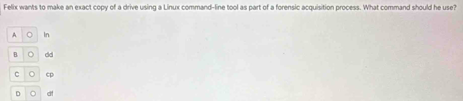 Felix wants to make an exact copy of a drive using a Linux command-line tool as part of a forensic acquisition process. What command should he use?
A 。 In
B 。 dd
C 。 cp
D 。 df