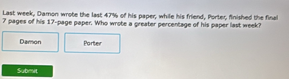 Last week, Damon wrote the last 47% of his paper, while his friend, Porter, finished the final
7 pages of his 17 -page paper. Who wrote a greater percentage of his paper last week? 
Damon Porter 
Submit