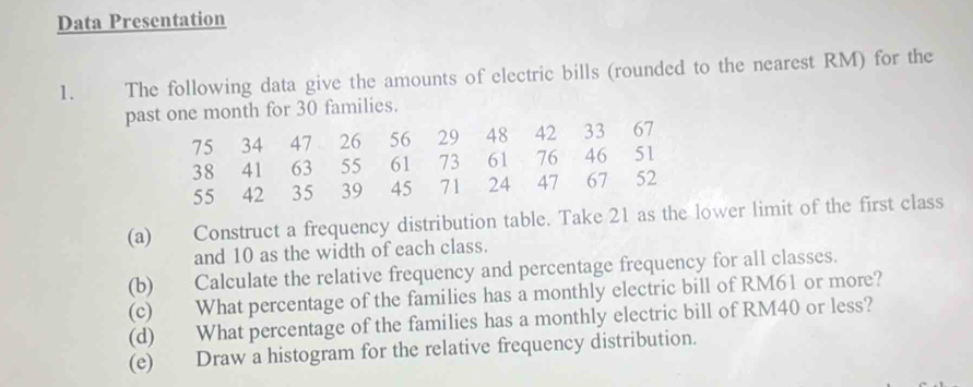 Data Presentation 
1. The following data give the amounts of electric bills (rounded to the nearest RM) for the 
past one month for 30 families.
75 34 47 26 56 29 48 42 33 67
38 41 63 55 61 73 61 76 46 51
55 42 35 39 45 71 24 47 67 52
(a) Construct a frequency distribution table. Take 21 as the lower limit of the first class 
and 10 as the width of each class. 
(b) Calculate the relative frequency and percentage frequency for all classes. 
(c) What percentage of the families has a monthly electric bill of RM61 or more? 
(d) What percentage of the families has a monthly electric bill of RM40 or less? 
(e) Draw a histogram for the relative frequency distribution.